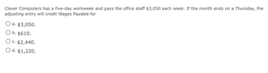 Clever Computers has a five-day workweek and pays the office staff $3,050 each week. If the month ends on a Thursday, the
adjusting entry will credit Wages Payable for
a. $3,050.
O b. $610.
O c. $2,440.
O d. $1,220.