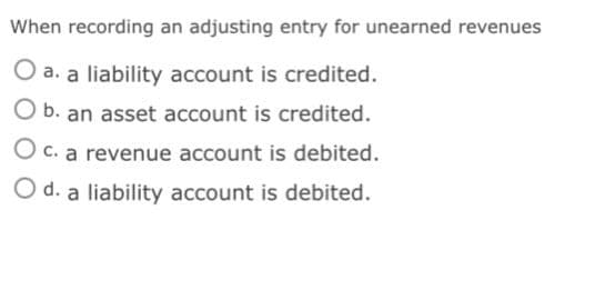 When recording an adjusting entry for unearned revenues
O a. a liability account is credited.
O b. an asset account is credited.
O c. a revenue account is debited.
O d. a liability account is debited.