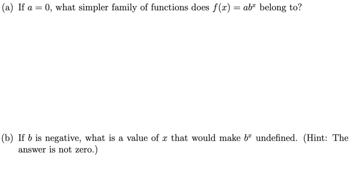 (a) If a = 0, what simpler family of functions does f(x) = ab" belong to?
(b) If b is negative, what is a value of x that would make b" undefined. (Hint: The
answer is not zero.)
