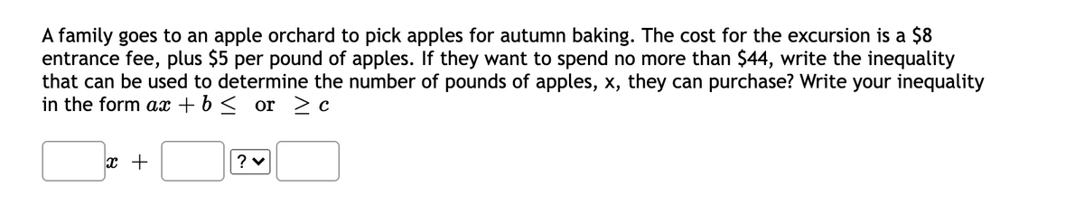 A family goes to an apple orchard to pick apples for autumn baking. The cost for the excursion is a $8
entrance fee, plus $5 per pound of apples. If they want to spend no more than $44, write the inequality
that can be used to determine the number of pounds of apples, x, they can purchase? Write your inequality
in the form ax + b < or > c
x +
? v
