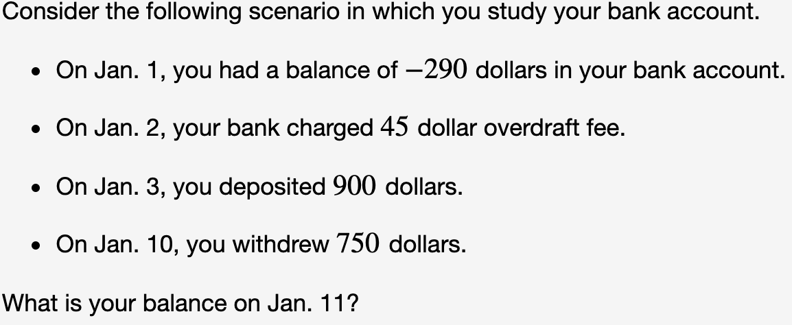 Consider the following scenario in which you study your bank account.
• On Jan. 1, you had a balance of -290 dollars in your bank account.
• On Jan. 2, your bank charged 45 dollar overdraft fee.
• On Jan. 3, you deposited 900 dollars.
• On Jan. 10, you withdrew 750 dollars.
What is your balance on Jan. 11?
