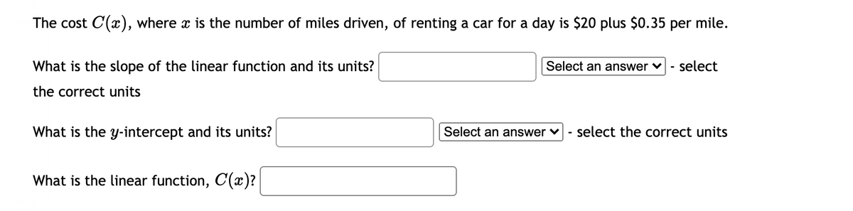 The cost C(x), where x is the number of miles driven, of renting a car for a day is $20 plus $0.35 per mile.
What is the slope of the linear function and its units?
Select an answer ♥
select
the correct units
What is the y-intercept and its units?
Select an answer ♥
select the correct units
What is the linear function, C(x)?
