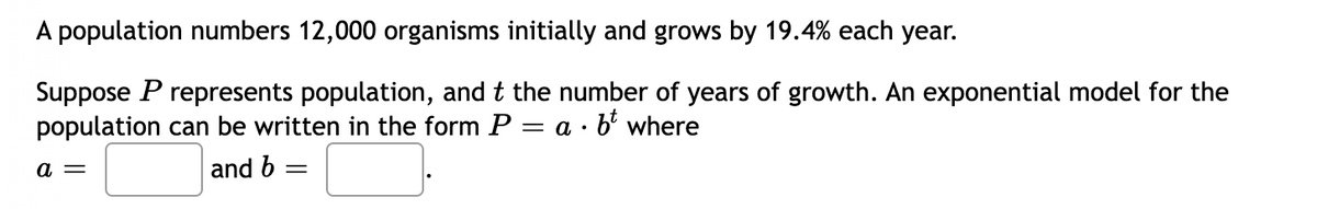 A population numbers 12,000 organisms initially and grows by 19.4% each year.
Suppose P represents population, and t the number of years of growth. An exponential model for the
population can be written in the form P = a · b² where
a =
and b
