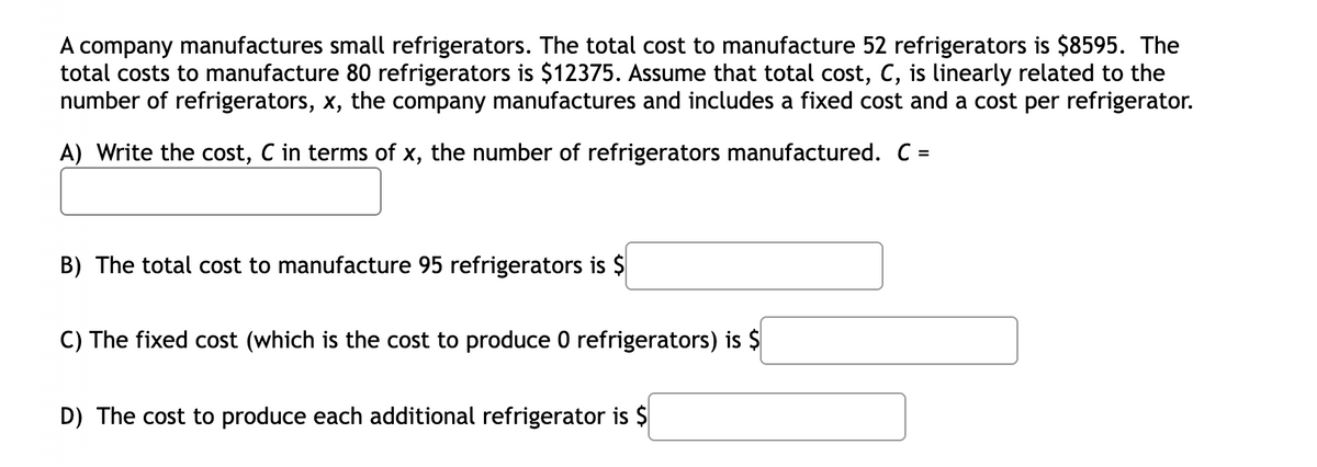 A company manufactures small refrigerators. The total cost to manufacture 52 refrigerators is $8595. The
total costs to manufacture 80 refrigerators is $12375. Assume that total cost, C, is linearly related to the
number of refrigerators, x, the company manufactures and includes a fixed cost and a cost per refrigerator.
A) Write the cost, C in terms of x, the number of refrigerators manufactured. C =
B) The total cost to manufacture 95 refrigerators is $
C) The fixed cost (which is the cost to produce O refrigerators) is $
D) The cost to produce each additional refrigerator is $
