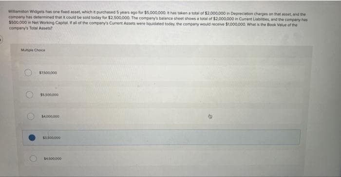 Willamston Widgets has one fixed asset, which it purchased 5 years ago for $5,000,000. It has taken a total of $2,000,000 in Depreciation charges on that asset, and the
company has determined that it could be sold today for $2.500,000. The company's balance sheet shows a total of $2,000,000 in Current Liabilities, and the company has
$500,000 in Net Working Capital. If all of the company's Current Assets were liquidated today, the company would receive $1,000,000. What is the Book Value of the
company's Total Assets?
Multiple Choice
O
$7,500,000
$5,500,000
$4,000,000
$1,500,000
$4.500.000