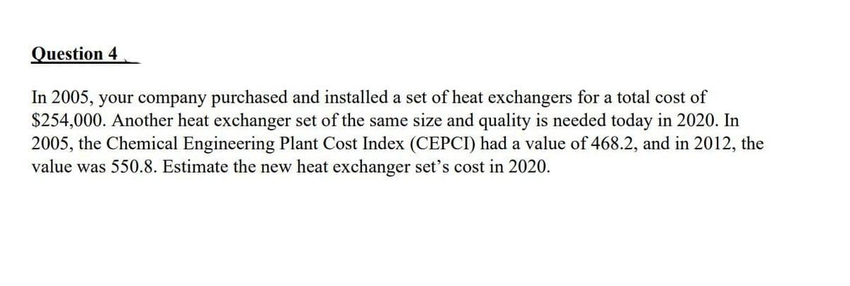 Question 4
In 2005, your company purchased and installed a set of heat exchangers for a total cost of
$254,000. Another heat exchanger set of the same size and quality is needed today in 2020. In
2005, the Chemical Engineering Plant Cost Index (CEPCI) had a value of 468.2, and in 2012, the
value was 550.8. Estimate the new heat exchanger set's cost in 2020.