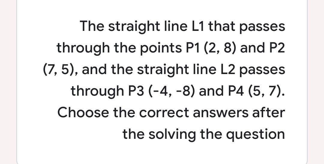 The straight line L1 that passes
through the points P1 (2, 8) and P2
(7, 5), and the straight line L2 passes
through P3 (-4, -8) and P4 (5, 7).
Choose the correct answers after
the solving the question
