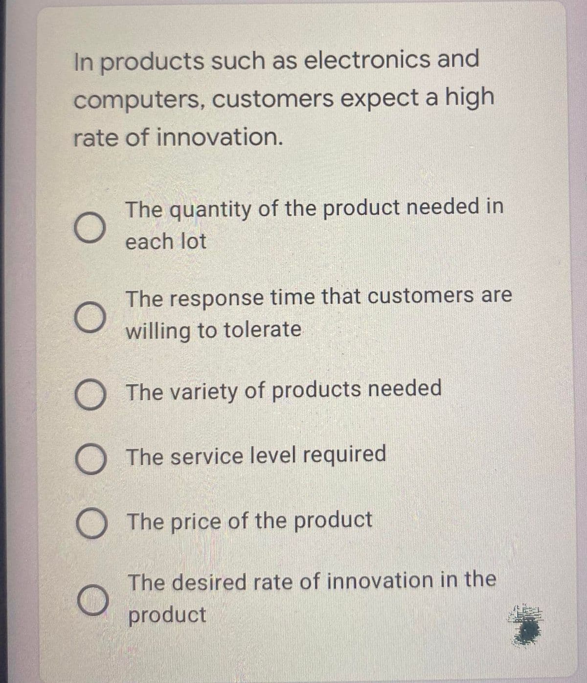 In products such as electronics and
computers, customers expect a high
rate of innovation.
The quantity of the product needed in
each lot
The response time that customers are
willing to tolerate
O The variety of products needed
O The service level required
O The price of the product
The desired rate of innovation in the
product
