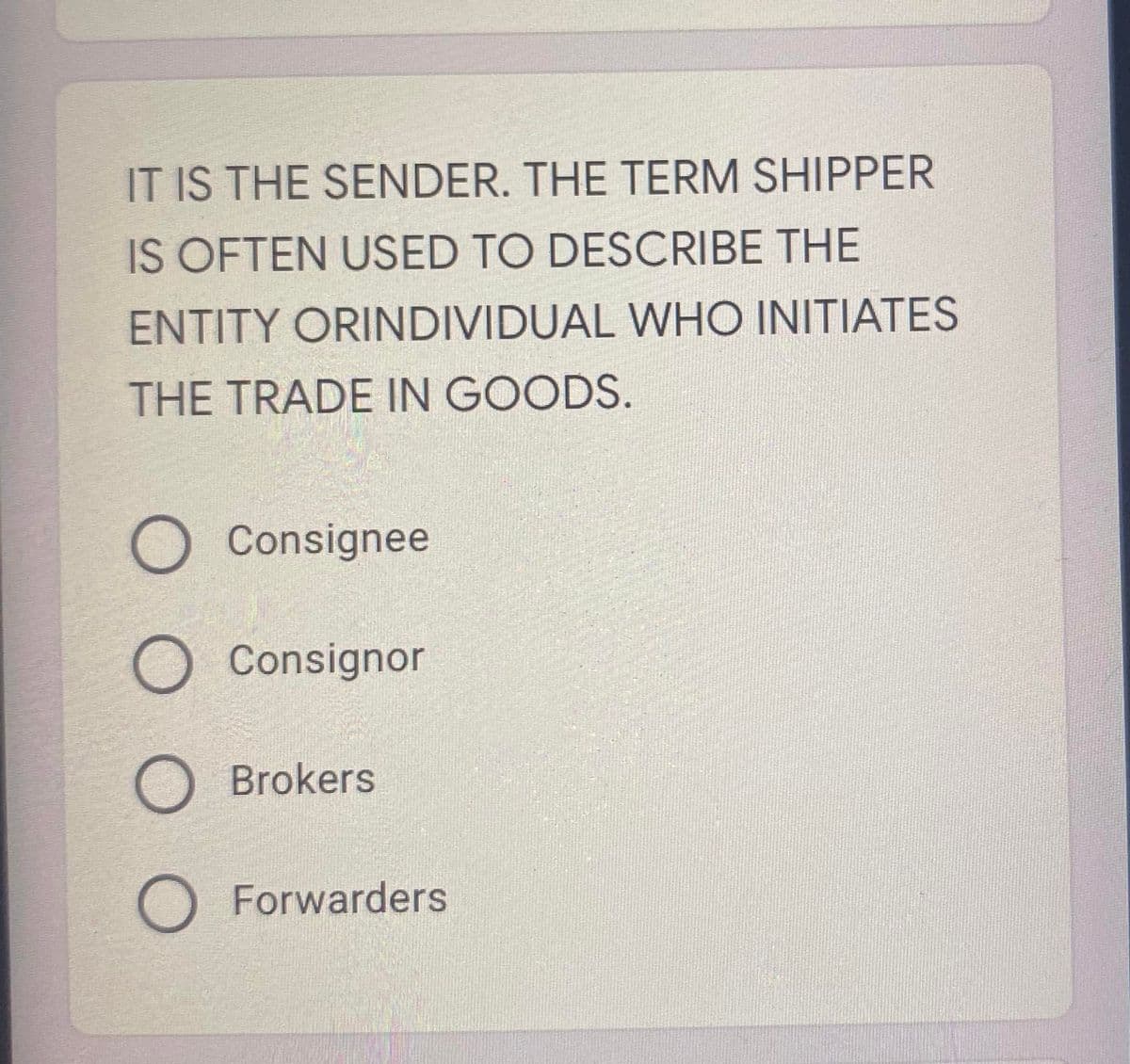 IT IS THE SENDER. THE TERM SHIPPER
IS OFTEN USED TO DESCRIBE THE
ENTITY ORINDIVIDUAL WHO INITIATES
THE TRADE IN GOODS.
O Consignee
O Consignor
O Brokers
O Forwarders
