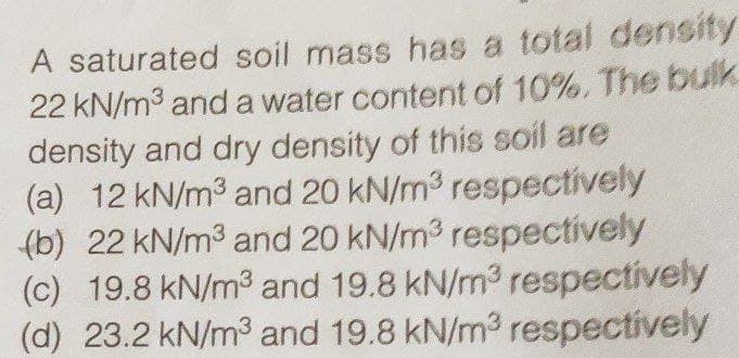 A saturated soil mass has a total density
22 kN/m3 and a water content of 10%, The bulk
density and dry density of this soil are
(a) 12 kN/m3 and 20 kN/m3 respectively
(b) 22 kN/m3 and 20 kN/m3 respectively
(c) 19.8 kN/m3 and 19.8 kN/m3 respectively
(d) 23.2 kN/m3 and 19.8 kN/m3 respectively
