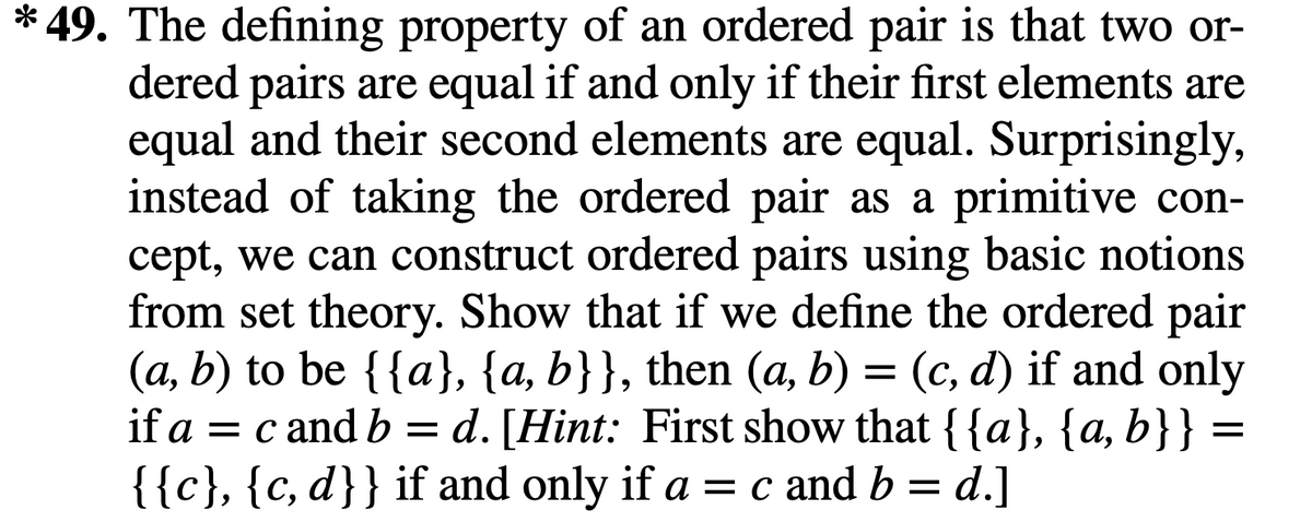* 49. The defining property of an ordered pair is that two or-
dered pairs are equal if and only if their first elements are
equal and their second elements are equal. Surprisingly,
instead of taking the ordered pair as a primitive con-
cept, we can construct ordered pairs using basic notions
from set theory. Show that if we define the ordered pair
(a, b) to be {{a}, {a, b}}, then (a, b) = (c, d) if and only
if a = c and b = d. [Hint: First show that {{a}, {a, b}}
{{c}, {c, d}} if and only if a = c and b = d.]
:
