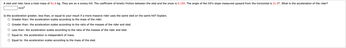 A sled and rider have a total mass of 61.0 kg. They are on a snowy hill. The coefficient of kinetic friction between the sled and the snow is 0.155. The angle of the hill's slope measured upward from the horizontal is 21.0°. What is the acceleration of the rider?
|m/s²
Is the acceleration greater, less than, or equal to your result if a more massive rider uses the same sled on the same hill? Explain.
O Greater than: the acceleration scales according to the mass of the rider.
O Greater than: the acceleration scales according to the ratio of the masses of the rider and sled.
O Less than: the acceleration scales according to the ratio of the masses of the rider and sled.
O Equal to: the acceleration is independent of mass.
O Equal to: the acceleration scales according to the mass of the sled.
