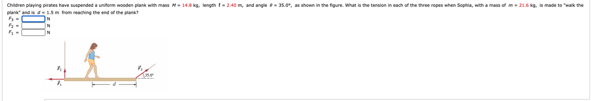 Children playing pirates have suspended a uniform wooden plank with mass M = 14.8 kg, length l = 2.40 m, and angle 0 = 35.0°, as shown in the figure. What is the tension in each of the three ropes when Sophia, with a mass of m = 21.6 kg, is made to "walk the
plank" and is d = 1.5 m from reaching the end of the plank?
F3 =
F2
N
F1
35.0°
I| ||
