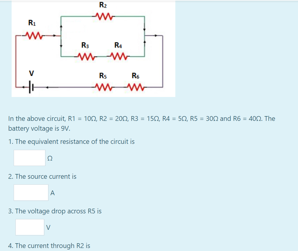 R2
R1
R3
R4
V
R5
R6
In the above circuit, R1 = 10N, R2 = 202, R3 = 152, R4 = 5Q, R5 = 302 and R6 = 400. The
battery voltage is 9V.
1. The equivalent resistance of the circuit is
Ω
2. The source current is
A
3. The voltage drop across R5 is
V
4. The current through R2 is
