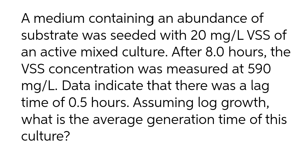 A medium containing an abundance of
substrate was seeded with 20 mg/L VSS of
an active mixed culture. After 8.0 hours, the
VSS concentration was measured at 590
mg/L. Data indicate that there was a lag
time of 0.5 hours. Assuming log growth,
what is the average generation time of this
culture?
