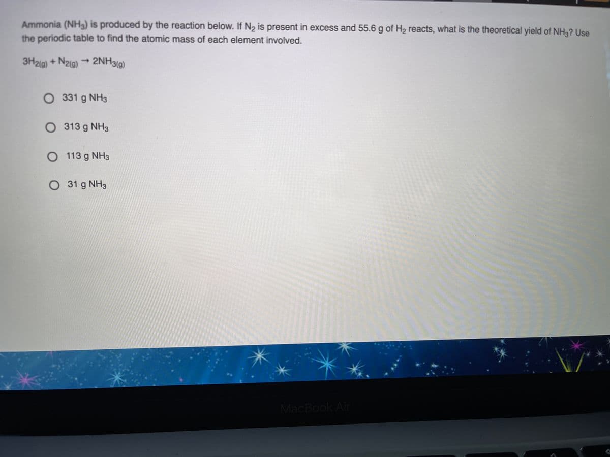 Ammonia (NH3) is produced by the reaction below. If N2 is present in excess and 55.6 g of H2 reacts, what is the theoretical yield of NH3? Use
the periodic table to find the atomic mass of each element involved.
3H2(g) + N21g) → 2NH3(@)
2NH3(g)
O 331 g NH3
O 313 g NH3
O 113 g NH3
O 31 g NH3
MacBook Air
