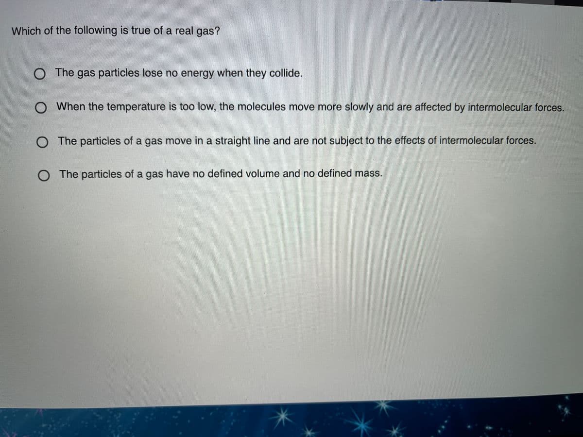 Which of the following is true of a real gas?
The gas particles lose no energy when they collide.
O When the temperature is too low, the molecules move more slowly and are affected by intermolecular forces.
O The particles of a gas move in a straight line and are not subject to the effects of intermolecular forces.
O The particles of a gas have no defined volume and no defined mass.
