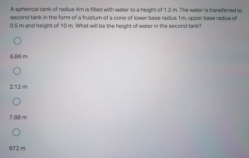 A spherical tank of radius 4m is filled with water to a height of 1.2 m. The water is transferred to
second tank in the form of a frustum of a cone of lower base radius 1m, upper base radius of
0.5 m and height of 10 m. What will be the height of water in the second tank?
6.86 m
2.12 m
7.88 m
972 m
