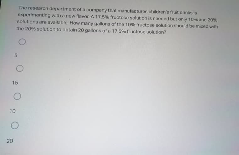 The research department of a company that manufactures children's fruit drinks is
experimenting with a new flavor. A 17.5% fructose solution is needed but only 10% and 20%
solutions are available. How many gallons of the 10% fructose solution should be mixed with
the 20% solution to obtain 20 gallons of a 17.5% fructose solution?
15
10
20
