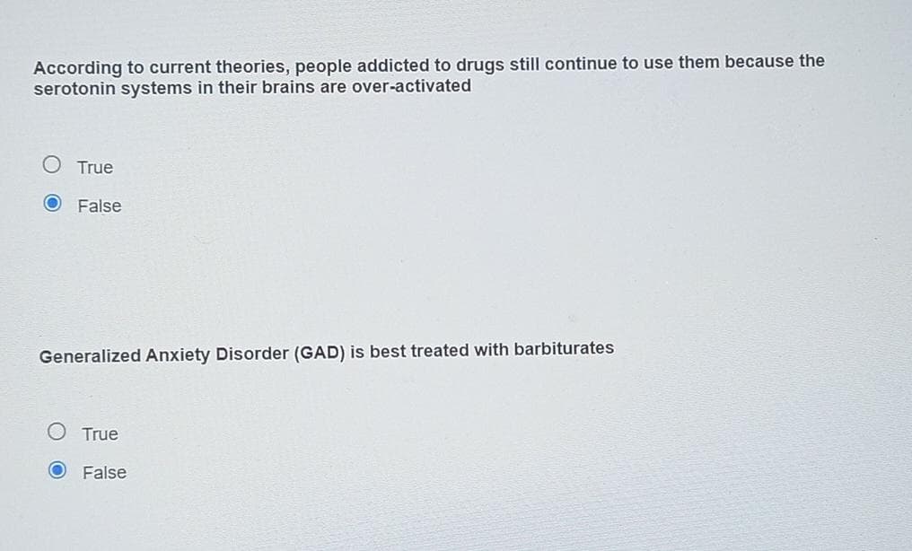 According to current theories, people addicted to drugs still continue to use them because the
serotonin systems in their brains are over-activated
O True
O False
Generalized Anxiety Disorder (GAD) is best treated with barbiturates
True
False