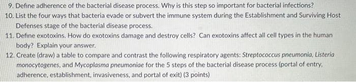 9. Define adherence of the bacterial disease process. Why is this step so important for bacterial infections?
10. List the four ways that bacteria evade or subvert the immune system during the Establishment and Surviving Host
Defenses stage of the bacterial disease process.
11. Define exotoxins. How do exotoxins damage and destroy cells? Can exotoxins affect all cell types in the human
body? Explain your answer.
12. Create (draw) a table to compare and contrast the following respiratory agents: Streptococcus pneumonia, Listeria
monocytogenes, and Mycoplasma pneumoniae for the 5 steps of the bacterial disease process (portal of entry.
adherence, establishment, invasiveness, and portal of exit) (3 points)