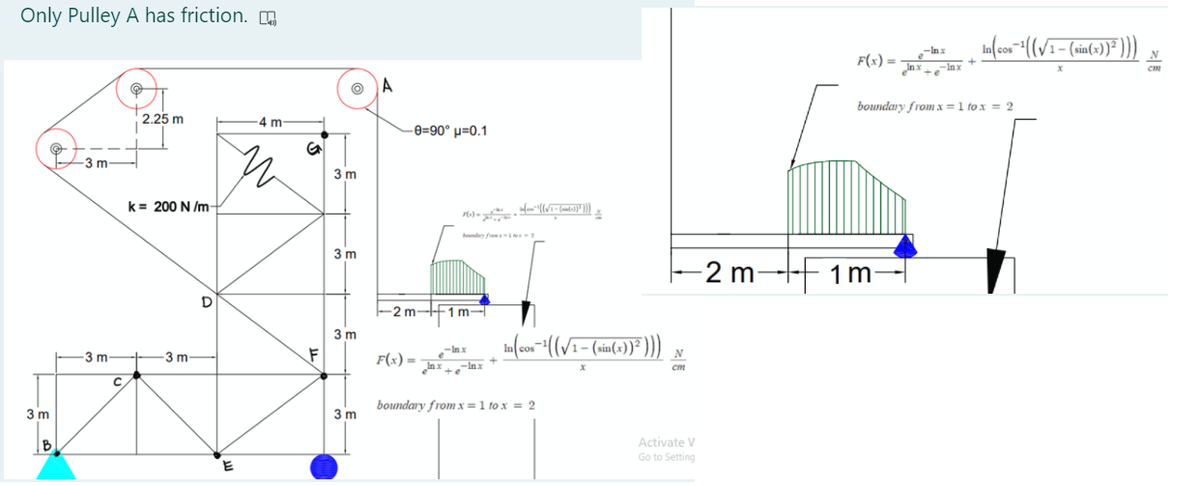 Only Pulley A has friction.
Inx
nxinx
F(x) =
N
boundary from x =1 to x = 2
2.25 m
-4 m
-e=90° µ=0.1
3 m
3 m
k= 200 N /m-
3 m
-2 m-+ 1m
2 m-F1 m-
3 m
1-
3 m
-3 m
F
F(x) =
-In x
N
cm
boundary from x =1 to x = 2
3 m
3 m
Activate V
Go to Setting
E
