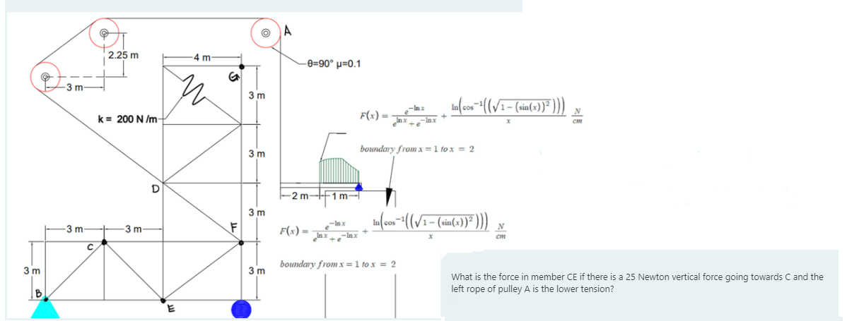 A
2.25 m
-4 m
-e=90° µ=0.1
3m
3 m
k= 200 N /m
F(x) =
N
xur_° + xu°
3 m
boundary from x =1 to x = 2
-2m-F1 m-
3 m
3 m
3 m-
F(x) =
Inx
boundary from x =1 to x = 2
3 m
3 m
What is the force in member CE if there is a 25 Newton vertical force going towards C and the
left rope of pulley A is the lower tension?
B
