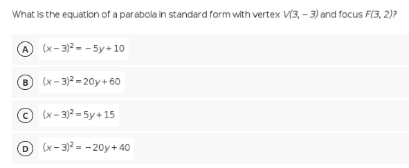 What is the equation of a parabola in standard form with vertex V(3, – 3) and focus F(3, 2)?
A (x- 3)2 = - 5y+ 10
(x – 3)2 = 20y + 60
© (x- 3)2 = 5y+ 15
D (x- 3)2 = - 20y+40
