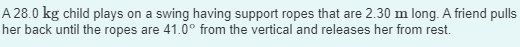A 28.0 kg child plays on a swing having support ropes that are 2.30 m long. A friend pulls
her back until the ropes are 41.0° from the vertical and releases her from rest.