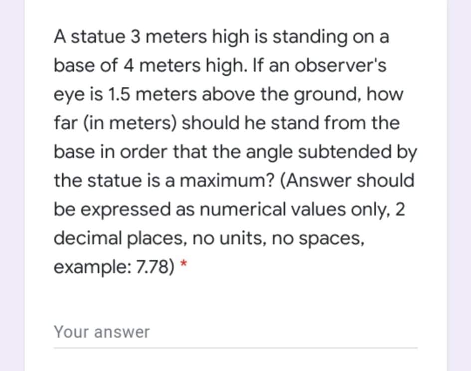 A statue 3 meters high is standing on a
base of 4 meters high. If an observer's
eye is 1.5 meters above the ground, how
far (in meters) should he stand from the
base in order that the angle subtended by
the statue is a maximum? (Answer should
be expressed as numerical values only, 2
decimal places, no units, no spaces,
example: 7.78) *
Your answer
