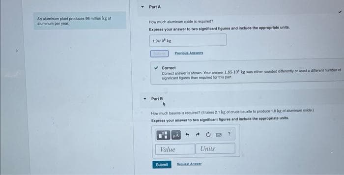 An aluminum plant produces 98 million kg of
aluminum per year.
Part A
How much aluminum oxide is required?
Express your answer to two significant figures and include the appropriate units.
1.9x10 kg
✓ Correct
Correct answer is shown. Your answer 1.85-10 kg was either rounded differently or used a different number of
significant figures than required for this part
Part B
Previous Answers
How much bauxite is required? (It takes 2.1 kg of crude bauxite to produce 10 kg of aluminum oxide)
Express your answer to two significant figures and include the appropriate units.
Submit
μA
Value
Units
Pequest Answer