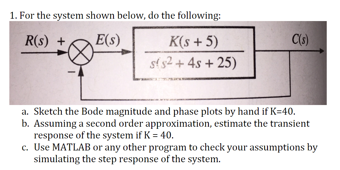 1. For the system shown below, do the following:
R(s) +
E(s)
K(s + 5)
s($2 + 4s +25)
C(s)
a. Sketch the Bode magnitude and phase plots by hand if K=40.
b. Assuming a second order approximation, estimate the transient
response of the system if K = 40.
c. Use MATLAB or any other program to check your assumptions by
simulating the step response of the system.