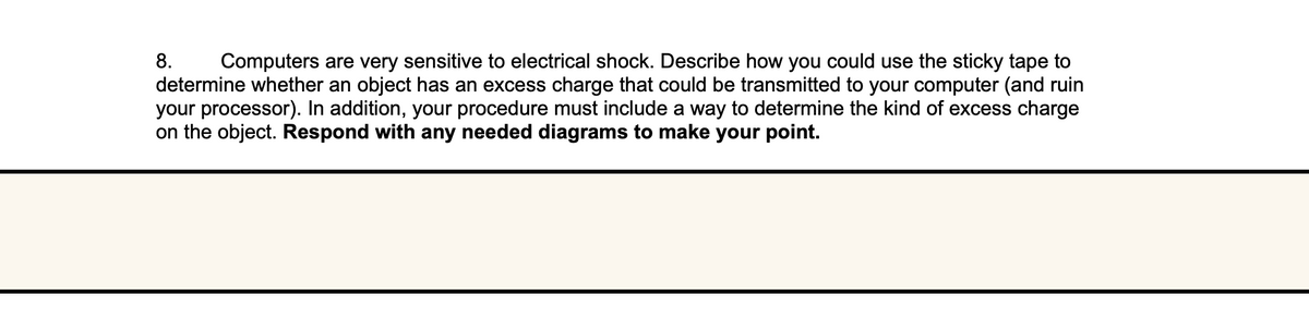 8. Computers are very sensitive to electrical shock. Describe how you could use the sticky tape to
determine whether an object has an excess charge that could be transmitted to your computer (and ruin
your processor). In addition, your procedure must include a way to determine the kind of excess charge
on the object. Respond with any needed diagrams to make your point.