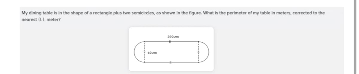 My dining table is in the shape of a rectangle plus two semicircles, as shown in the figure. What is the perimeter of my table in meters, corrected to the
nearest 0.1 meter?
290 cm
%23
40 cm
