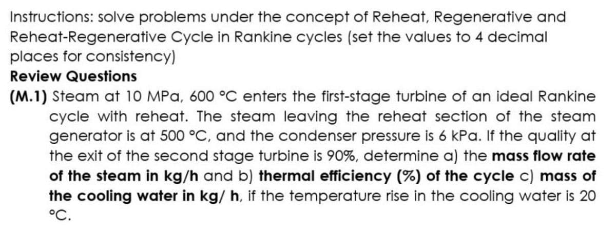 Instructions: solve problems under the concept of Reheat, Regenerative and
Reheat-Regenerative Cycle in Rankine cycles (set the values to 4 decimal
places for consistency)
Review Questions
(M.1) Steam at 10 MPa, 600 °C enters the first-stage turbine of an ideal Rankine
cycle with reheat. The steam leaving the reheat section of the steam
generator is at 500 °C, and the condenser pressure is 6 kPa. If the quality at
the exit of the second stage turbine is 90%, determine a) the mass flow rate
of the steam in kg/h and b) thermal efficiency (%) of the cycle c) mass of
the cooling water in kg/ h, if the temperature rise in the cooling water is 20
°C.
