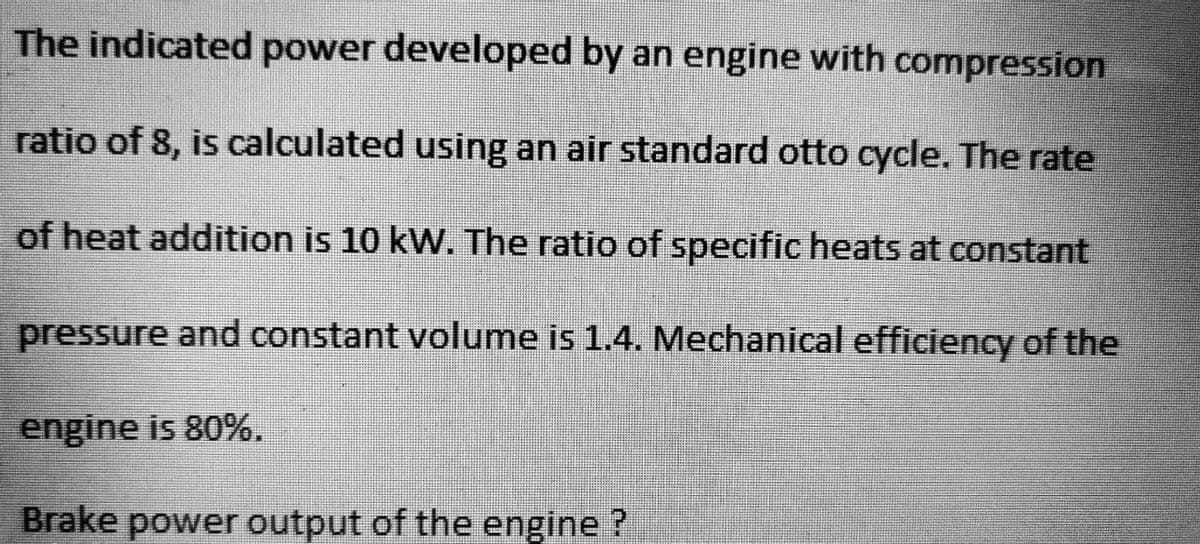 The indicated power developed by an engine with compression
ratio of 8, is calculated using an air standard otto cycle. The rate
of heat addition is 10 kW. The ratio of specific heats at constant
pressure and constant volume is 1.4. Mechanical efficiency of the
engine is 80%.
Brake power output of the engine ?
