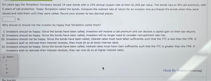 Six years ago the Templeton Company issued 19-year bonds with a 13% annual coupon rate at their $1,000 par value. The bonds had an 8% call premium, with
5 years of call protection. Today Templeton called the bonds. Compute the realized rate of return for an investor who purchased the bonds when they were
issued and held them until they were called. Round your answer to two decimal places.
%
Why should or should not the investor be happy that Templeton called them?
1. Investors should be happy. Since the bonds have been called, investors will receive a call premium and can declare a capital gain on their tax returns.
II. Investors should be happy. Since the bonds have been called, investors will no longer need to consider reinvestment rate risk.
III. Investors should not be happy. Since the bonds have been called, interest rates must have fallen sufficiently such that the YTC is less than the YTM. If
investors wish to reinvest their interest receipts, they must do so at lower interest rates.
IV. Investors should be happy. Since the bonds have been called, interest rates must have risen sufficiently such that the YTC is greater than the YTM. If
investors wish to reinvest their interest receipts, they can now do so at higher interest rates.
✔-Select-
11
111
IV
Icon Kry
Check My Work (3 remaining)