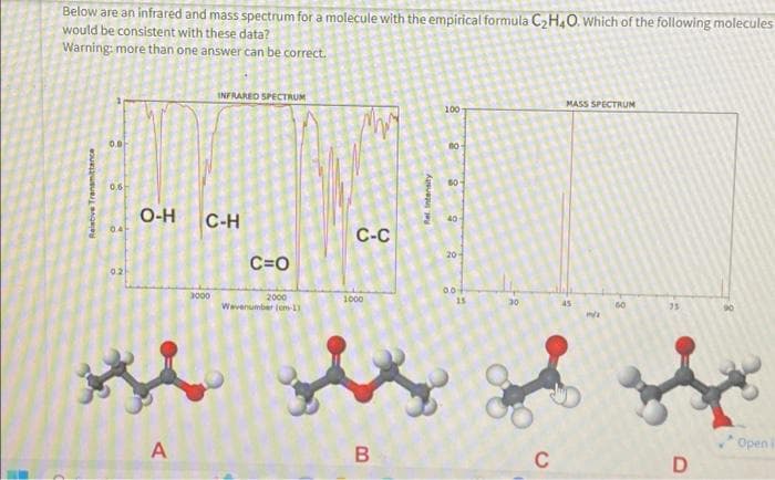 Below are an infrared and mass spectrum for a molecule with the empirical formula C₂H4O. Which of the following molecules
would be consistent with these data?
Warning: more than one answer can be correct.
INFRARED SPECTRUM
PANJ
C-H
C-C
C=O
0.8
0.6
041
0.21
O-H
3000
A
2000
Wevenumber (om-1)
1000
Hi the
B
100
60-
40
20-
00+
15
30
C
MASS SPECTRUM
45
m/x
60
D
Openi