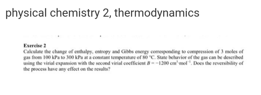 physical chemistry 2, thermodynamics
Exercise 2
Calculate the change of enthalpy, entropy and Gibbs energy corresponding to compression of 3 moles of
gas from 100 kPa to 300 kPa at a constant temperature of 80 °C. State behavior of the gas can be described
using the virial expansion with the second virial coefficient B--1200 cm' mol'. Does the reversibility of
the process have any effect on the results?
