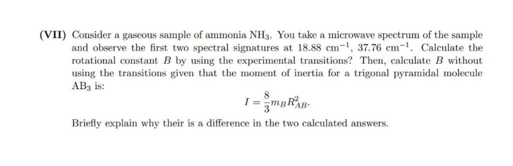 (VII) Consider a gaseous sample of ammonia NH3. You take a microwave spectrum of the sample
and observe the first two spectral signatures at 18.88 cm-1, 37.76 cm-1. Calculate the
rotational constant B by using the experimental transitions? Then, calculate B without
using the transitions given that the moment of inertia for a trigonal pyramidal molecule
AB3 is:
AB-
Briefly explain why their is a difference in the two calculated answers.

