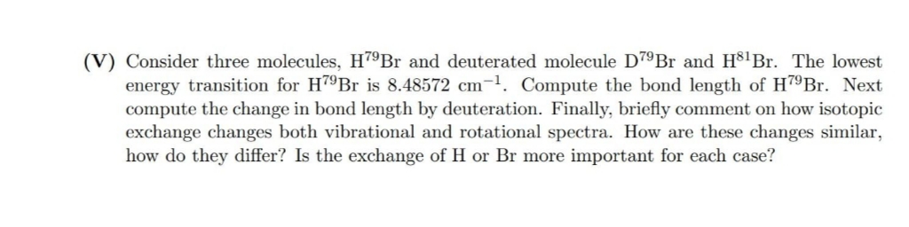 (V) Consider three molecules, H79Br and deuterated molecule D79B and H³lBr. The lowest
energy transition for H79B is 8.48572 cm-1. Compute the bond length of H7ºBr. Next
compute the change in bond length by deuteration. Finally, briefly comment on how isotopic
exchange changes both vibrational and rotational spectra. How are these changes similar,
how do they differ? Is the exchange of H or Br more important for each case?
