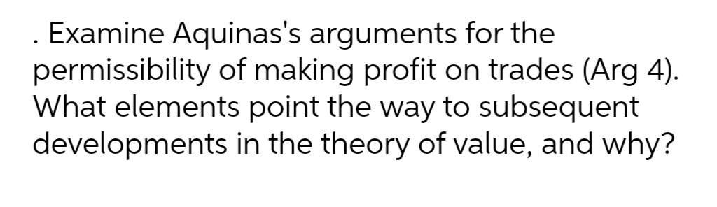 . Examine Aquinas's arguments for the
permissibility of making profit on trades (Arg 4).
What elements point the way to subsequent
developments in the theory of value, and why?
