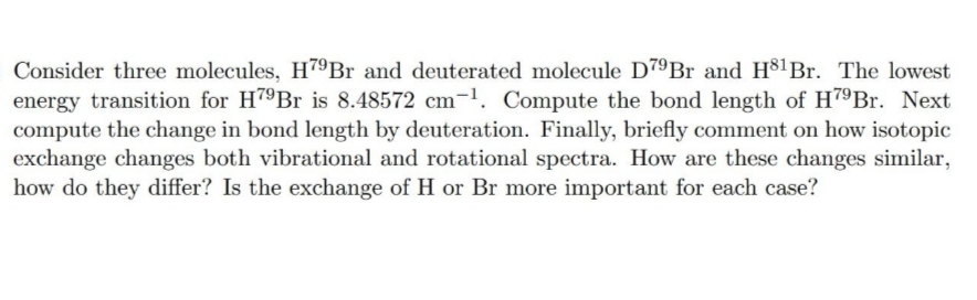 Consider three molecules, H79Br and deuterated molecule D7ºBr and H$1Br. The lowest
energy transition for H79B is 8.48572 cm-1. Compute the bond length of H79Br. Next
compute the change in bond length by deuteration. Finally, briefly comment on how isotopic
exchange changes both vibrational and rotational spectra. How are these changes similar,
how do they differ? Is the exchange of H or Br more important for each case?

