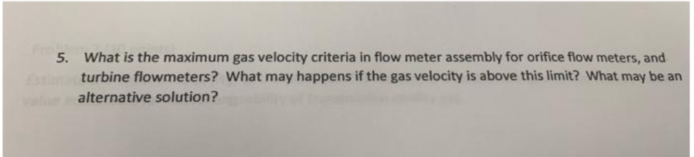 5. What is the maximum gas velocity criteria in flow meter assembly for orifice flow meters, and
turbine flowmeters? What may happens if the gas velocity is above this limit? What may be an
Estim
valum
alternative solution?
