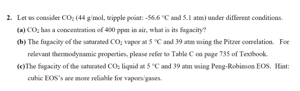 2. Let us consider CO2 (44 g/mol, tripple point: -56.6 °C and 5.1 atm) under different conditions.
(a) CO2 has a concentration of 400 ppm in air, what is its fugacity?
(b) The fugacity of the saturated CO2 vapor at 5 °C and 39 atm using the Pitzer correlation. For
relevant thermodynamic properties, please refer to Table C on page 735 of Textbook.
(c)The fugacity of the saturated CO2 liquid at 5 °C and 39 atm using Peng-Robinson EOS. Hint:
cubic EOS's are more reliable for vapors/gases.
