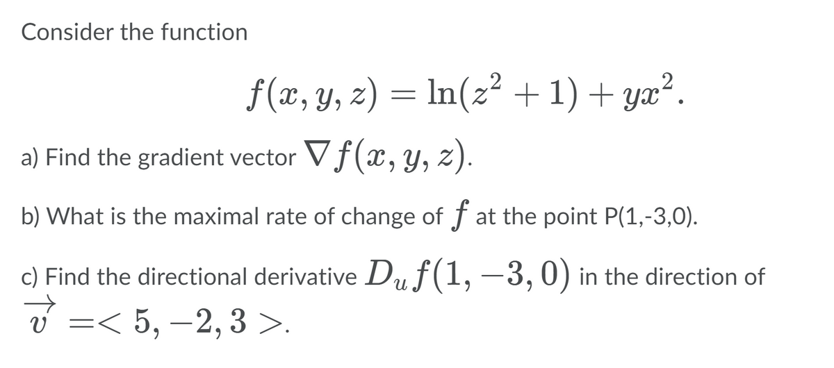 Consider the function
f(x, y, z) = ln(z² + 1) + yx².
a) Find the gradient vector Vf(x, y, z).
b) What is the maximal rate of change of f at the point P(1,-3,0).
c) Find the directional derivative Duf(1,
-3,0) in the direction of
v =< 5, –2, 3 >.
