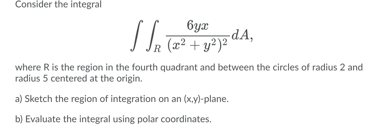 Consider the integral
6yx
-dA,
R (x² + y²)²
where R is the region in the fourth quadrant and between the circles of radius 2 and
radius 5 centered at the origin.
a) Sketch the region of integration on an (x,y)-plane.
b) Evaluate the integral using polar coordinates.
