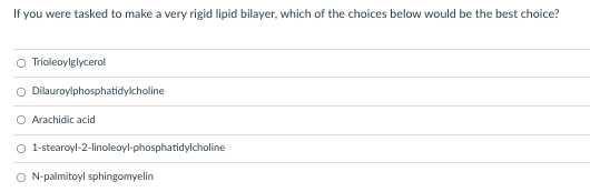 If you were tasked to make a very rigid lipid bilayer, which of the choices below would be the best choice?
Trioleoylglycerol
O Dilauroylphosphatidylcholine
Arachidic acid
O 1-stearoyl-2-linoleoyl-phosphatidylcholine
O N-palmitoyl sphingomyelin
