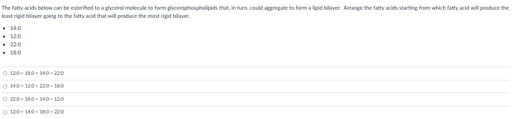 The fatty acids below can be esterified to a glycerol molecule to form glycerophospholipids that, in turn, could aggregate to form a lipid bilayer. Arrange the fatty acids starting from which fatty acid will produce the
least rigid bilayer going to the fatty acid that will produce the most rigid bilayer.
• 14:0
• 12:0
• 22:0
• 18:0
O 12:0 < 18:0 < 14:0 < 22:0
O 14:0 < 12:0 < 22:0 < 18:0
O 22:0 < 18:0 < 14:0 < 12:0
O 12:0 < 14:0 < 18:0 < 22:0
