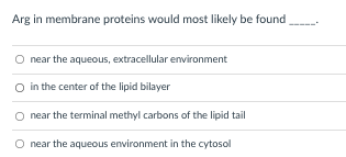 Arg in membrane proteins would most likely be found
O near the aqueous, extracellular environment
O in the center of the lipid bilayer
near the terminal methyl carbons of the lipid tail
near the aqueous environment in the cytosol
